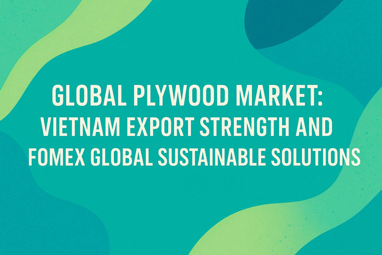 Global Plywood Market: Vietnam Export Strength and Fomex Global Sustainable Solutions